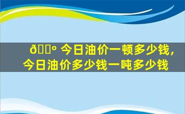 🌺 今日油价一顿多少钱,今日油价多少钱一吨多少钱